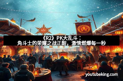 《R2》PK大乱斗：角斗士的荣耀之战正酣，激情燃爆每一秒